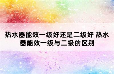 热水器能效一级好还是二级好 热水器能效一级与二级的区别